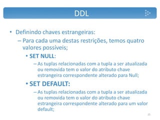 DDL
• Definindo chaves estrangeiras:
– Para cada uma destas restrições, temos quatro
valores possíveis;
• SET NULL:
– As tuplas relacionadas com a tupla a ser atualizada
ou removida tem o valor do atributo chave
estrangeira correspondente alterado para Null;
• SET DEFAULT:
– As tuplas relacionadas com a tupla a ser atualizada
ou removida tem o valor do atributo chave
estrangeira correspondente alterado para um valor
default;
25
 
