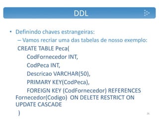 DDL
• Definindo chaves estrangeiras:
– Vamos recriar uma das tabelas de nosso exemplo:
CREATE TABLE Peca(
CodFornecedor INT,
CodPeca INT,
Descricao VARCHAR(50),
PRIMARY KEY(CodPeca),
FOREIGN KEY (CodFornecedor) REFERENCES
Fornecedor(Codigo) ON DELETE RESTRICT ON
UPDATE CASCADE
) 26
 