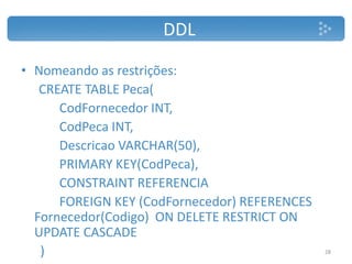 DDL
• Nomeando as restrições:
CREATE TABLE Peca(
CodFornecedor INT,
CodPeca INT,
Descricao VARCHAR(50),
PRIMARY KEY(CodPeca),
CONSTRAINT REFERENCIA
FOREIGN KEY (CodFornecedor) REFERENCES
Fornecedor(Codigo) ON DELETE RESTRICT ON
UPDATE CASCADE
) 28
 