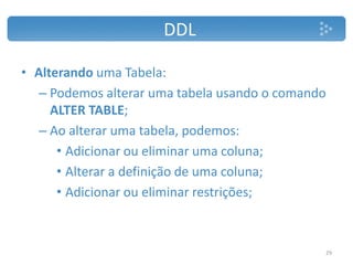 DDL
• Alterando uma Tabela:
– Podemos alterar uma tabela usando o comando
ALTER TABLE;
– Ao alterar uma tabela, podemos:
• Adicionar ou eliminar uma coluna;
• Alterar a definição de uma coluna;
• Adicionar ou eliminar restrições;
29
 