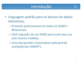 • Linguagem padrão para os bancos de dados
relacionais;
– Presente praticamente em todos os SGBD´s
Relacionais;
– Fácil migração de um SGBD para outro que usa
este mesmo modelo;
– Uma das grandes responsáveis pela grande
aceitação dos SGBDR´s.
Introdução
3
 