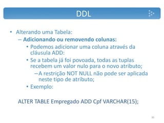 DDL
• Alterando uma Tabela:
– Adicionando ou removendo colunas:
• Podemos adicionar uma coluna através da
cláusula ADD:
• Se a tabela já foi povoada, todas as tuplas
recebem um valor nulo para o novo atributo;
–A restrição NOT NULL não pode ser aplicada
neste tipo de atributo;
• Exemplo:
ALTER TABLE Empregado ADD Cpf VARCHAR(15);
30
 