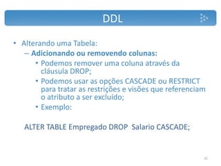 DDL
• Alterando uma Tabela:
– Adicionando ou removendo colunas:
• Podemos remover uma coluna através da
cláusula DROP;
• Podemos usar as opções CASCADE ou RESTRICT
para tratar as restrições e visões que referenciam
o atributo a ser excluído;
• Exemplo:
ALTER TABLE Empregado DROP Salario CASCADE;
31
 