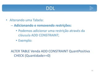 DDL
• Alterando uma Tabela:
– Adicionando e removendo restrições:
• Podemos adicionar uma restrição através da
cláusula ADD CONSTRAINT;
• Exemplo:
ALTER TABLE Venda ADD CONSTRAINT QuantPositiva
CHECK (Quantidade>=0)
33
 