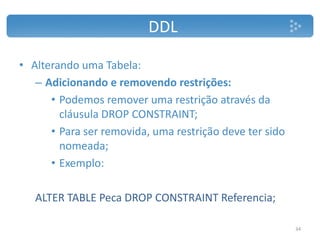 DDL
• Alterando uma Tabela:
– Adicionando e removendo restrições:
• Podemos remover uma restrição através da
cláusula DROP CONSTRAINT;
• Para ser removida, uma restrição deve ter sido
nomeada;
• Exemplo:
ALTER TABLE Peca DROP CONSTRAINT Referencia;
34
 