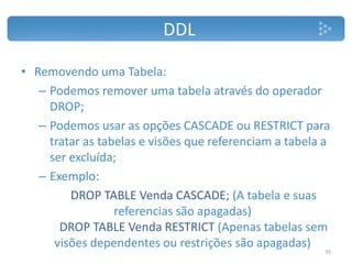 DDL
• Removendo uma Tabela:
– Podemos remover uma tabela através do operador
DROP;
– Podemos usar as opções CASCADE ou RESTRICT para
tratar as tabelas e visões que referenciam a tabela a
ser excluída;
– Exemplo:
DROP TABLE Venda CASCADE; (A tabela e suas
referencias são apagadas)
DROP TABLE Venda RESTRICT (Apenas tabelas sem
visões dependentes ou restrições são apagadas)
35
 