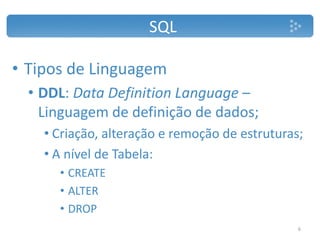 SQL
• Tipos de Linguagem
• DDL: Data Definition Language –
Linguagem de definição de dados;
• Criação, alteração e remoção de estruturas;
• A nível de Tabela:
• CREATE
• ALTER
• DROP
6
 