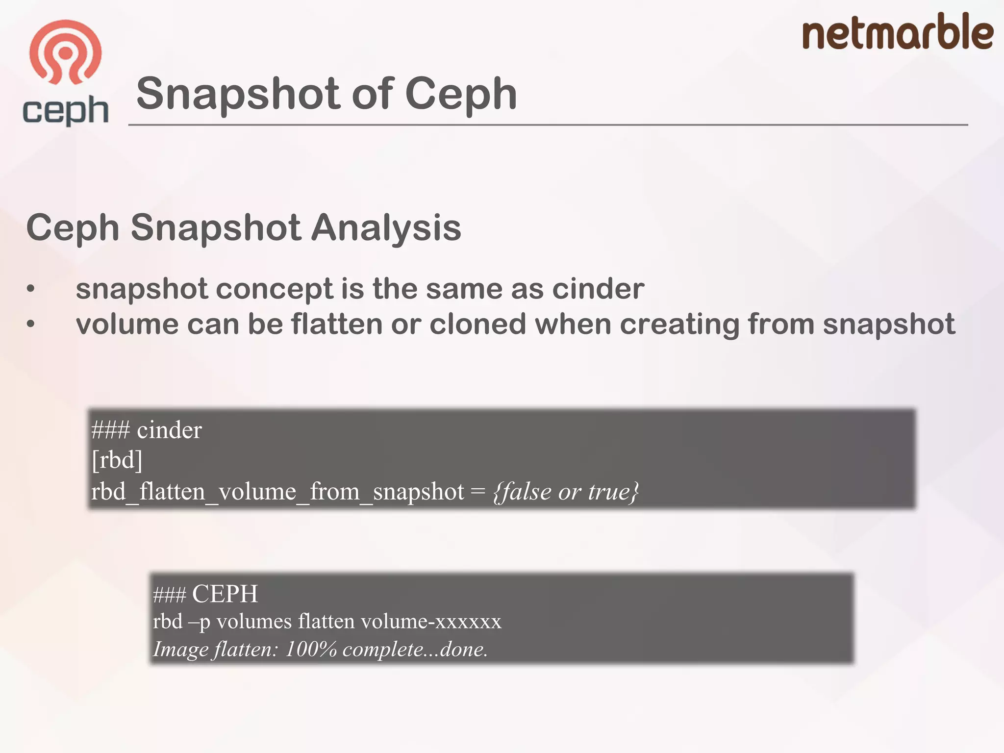 Ceph Snapshot Analysis
• snapshot concept is the same as cinder
• volume can be flatten or cloned when creating from snapshot
Snapshot of Ceph
### cinder
[rbd]
rbd_flatten_volume_from_snapshot = {false or true}
### CEPH
rbd –p volumes flatten volume-xxxxxx
Image flatten: 100% complete...done.
 