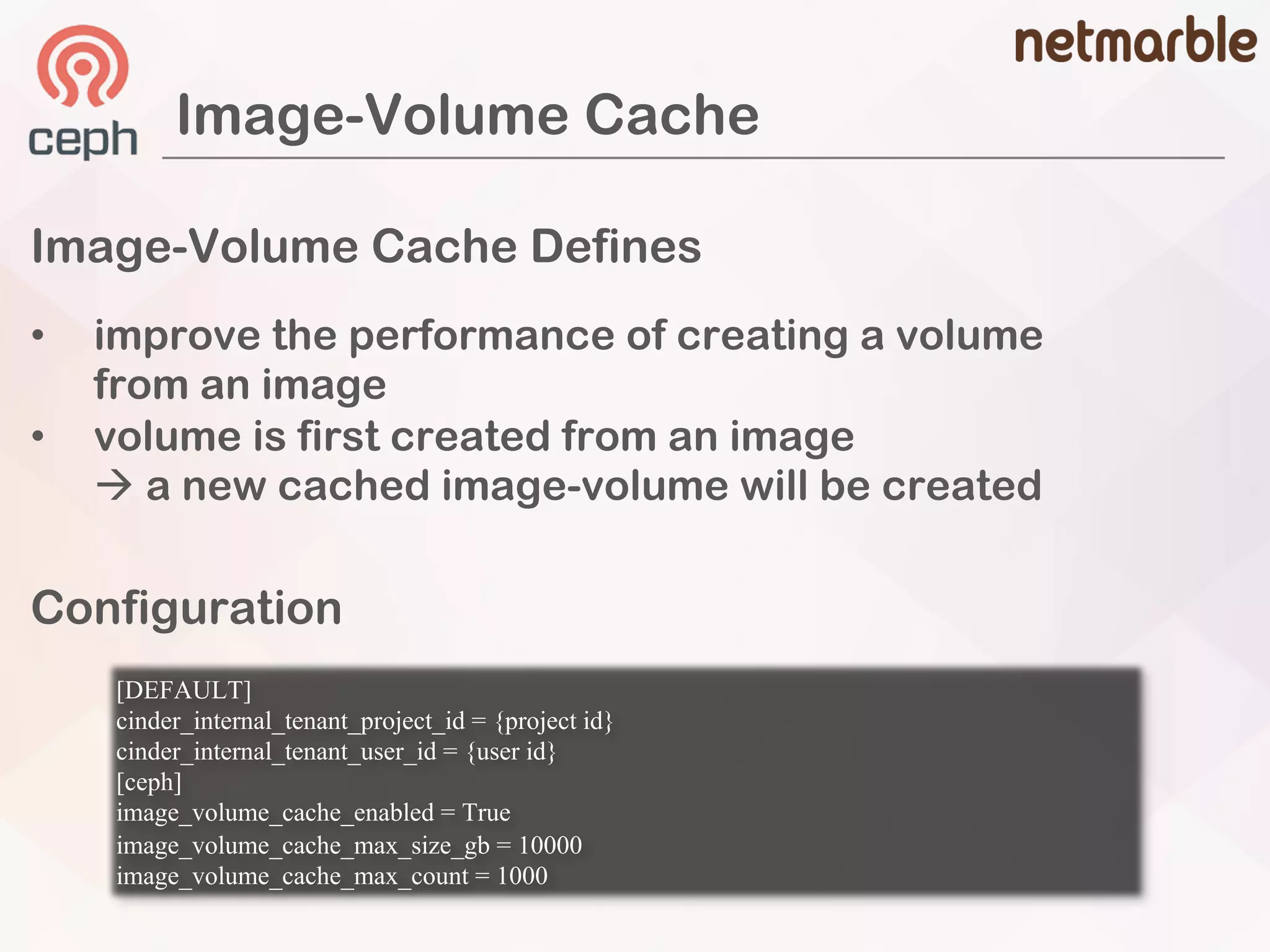 Image-Volume Cache
Image-Volume Cache Defines
[DEFAULT]
cinder_internal_tenant_project_id = {project id}
cinder_internal_tenant_user_id = {user id}
[ceph]
image_volume_cache_enabled = True
image_volume_cache_max_size_gb = 10000
image_volume_cache_max_count = 1000
Configuration
• improve the performance of creating a volume
from an image
• volume is first created from an image
à a new cached image-volume will be created
 