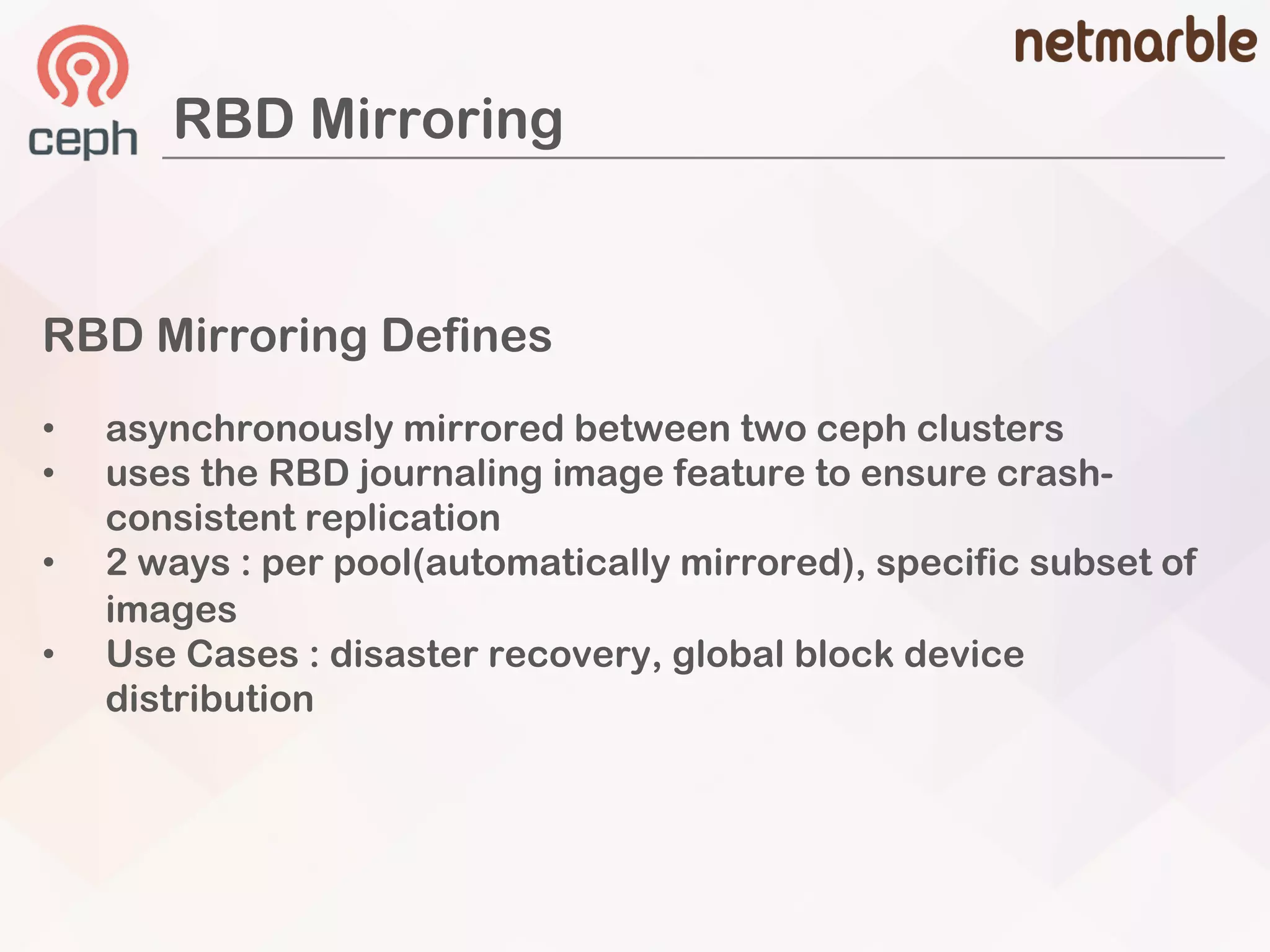RBD Mirroring
RBD Mirroring Defines
• asynchronously mirrored between two ceph clusters
• uses the RBD journaling image feature to ensure crash-
consistent replication
• 2 ways : per pool(automatically mirrored), specific subset of
images
• Use Cases : disaster recovery, global block device
distribution
 