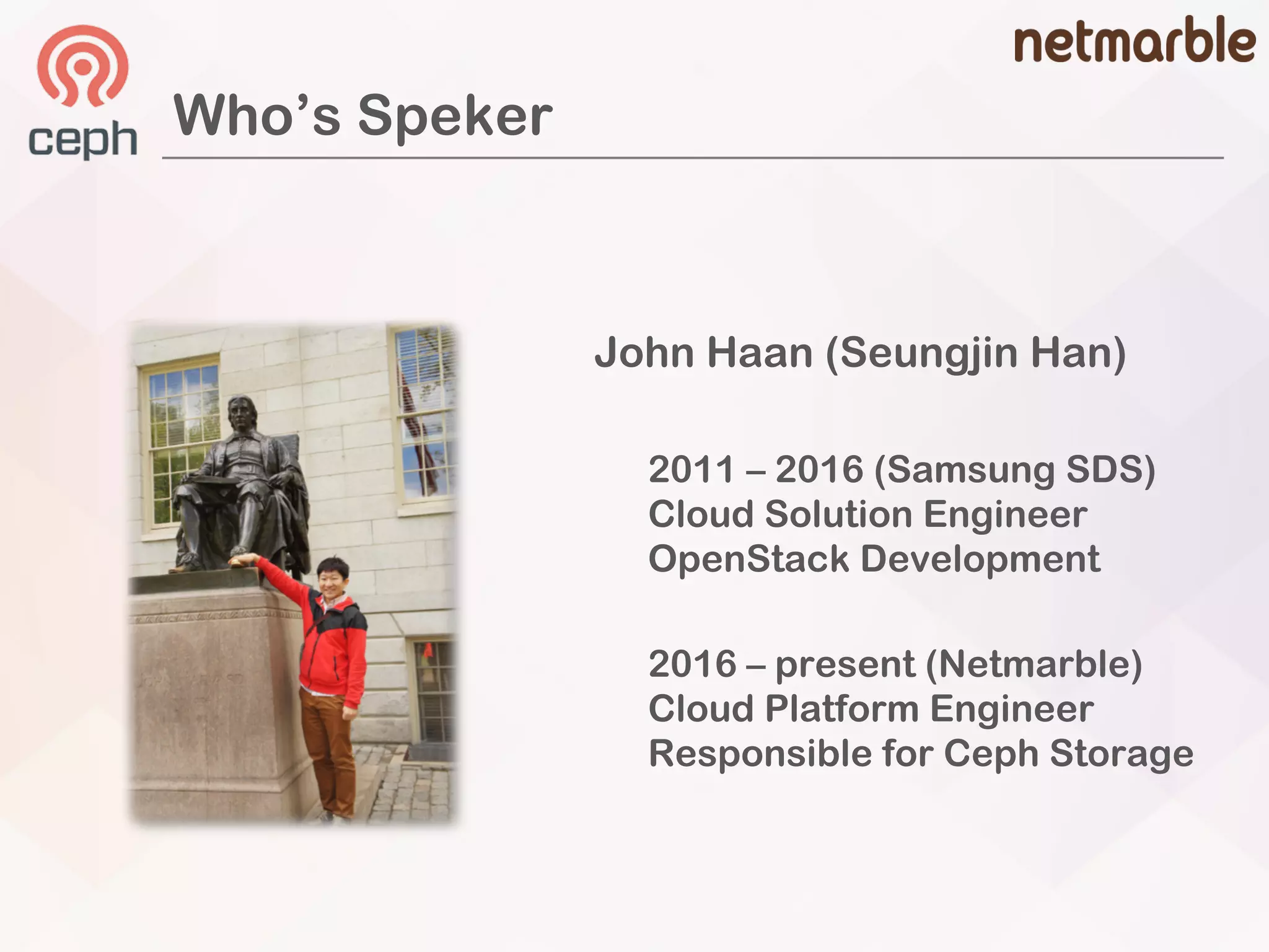 John Haan (Seungjin Han)
2011 – 2016 (Samsung SDS)
Cloud Solution Engineer
OpenStack Development
2016 – present (Netmarble)
Cloud Platform Engineer
Responsible for Ceph Storage
Who’s Speker
 