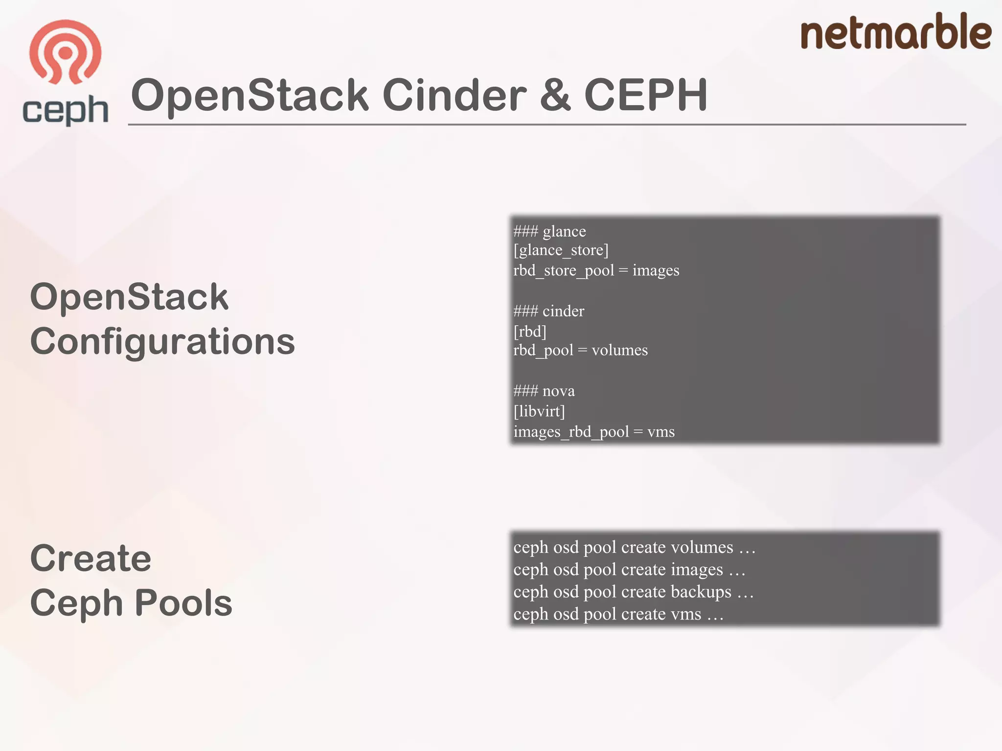 ceph osd pool create volumes …
ceph osd pool create images …
ceph osd pool create backups …
ceph osd pool create vms …
### glance
[glance_store]
rbd_store_pool = images
### cinder
[rbd]
rbd_pool = volumes
### nova
[libvirt]
images_rbd_pool = vms
OpenStack
Configurations
Create
Ceph Pools
OpenStack Cinder & CEPH
 
