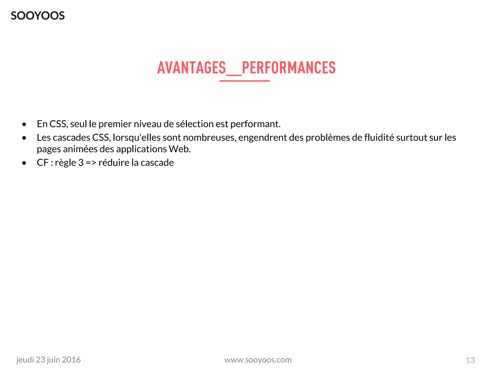 www.sooyoos.comjeudi 23 juin 2016 13
• En CSS, seul le premier niveau de sélection est performant.
• Les cascades CSS, lorsqu'elles sont nombreuses, engendrent des problèmes de fluidité surtout sur les
pages animées des applications Web.
• CF : règle 3 => réduire la cascade
 