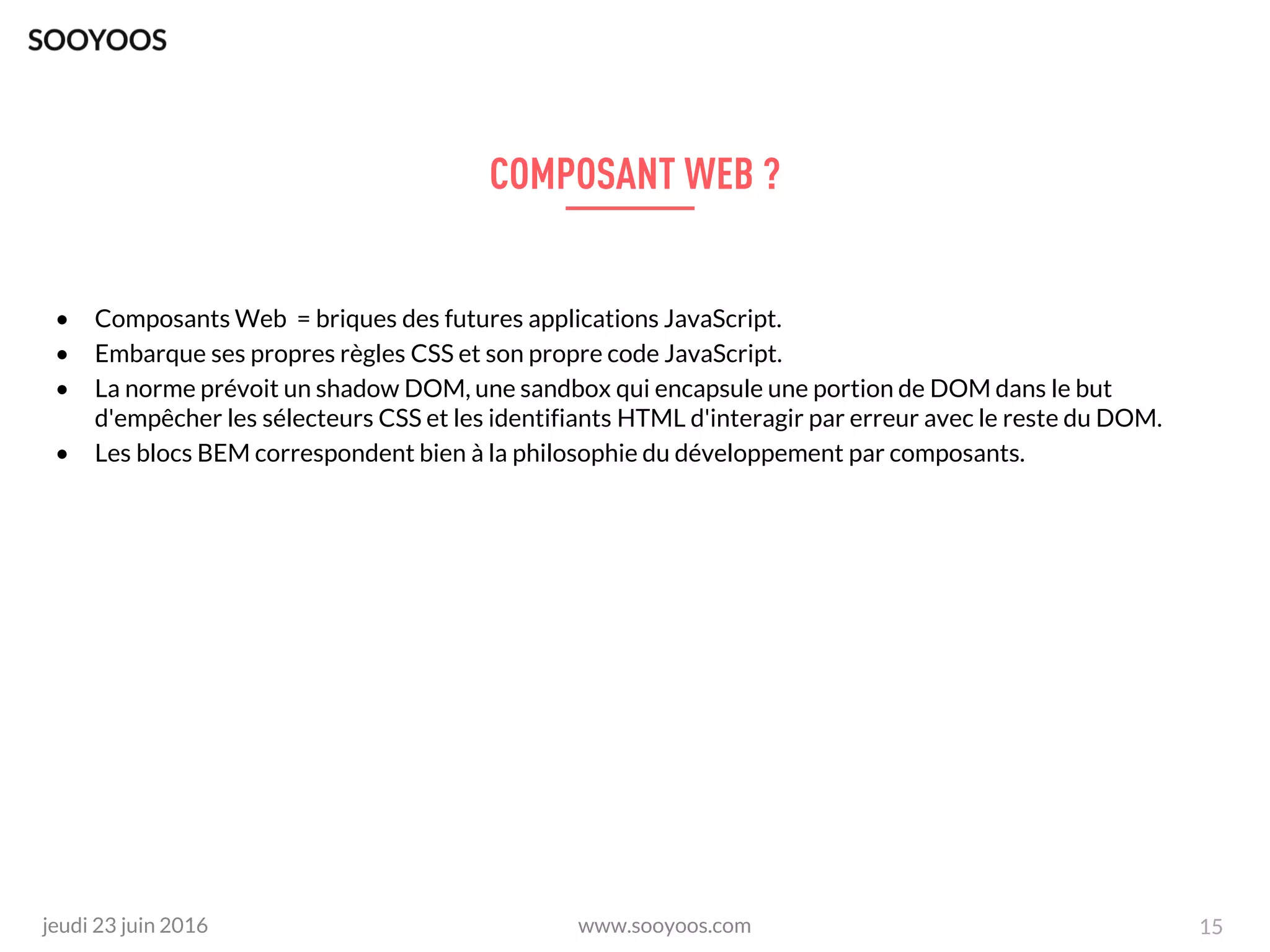 www.sooyoos.comjeudi 23 juin 2016 15
• Composants Web = briques des futures applications JavaScript.
• Embarque ses propres règles CSS et son propre code JavaScript.
• La norme prévoit un shadow DOM, une sandbox qui encapsule une portion de DOM dans le but
d'empêcher les sélecteurs CSS et les identifiants HTML d'interagir par erreur avec le reste du DOM.
• Les blocs BEM correspondent bien à la philosophie du développement par composants.
 
