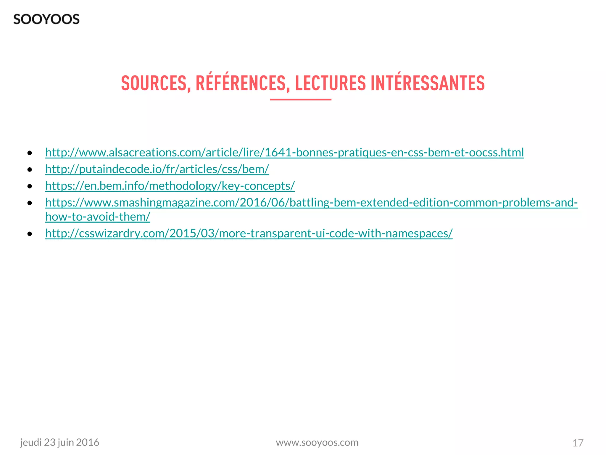 www.sooyoos.comjeudi 23 juin 2016 17
• http://www.alsacreations.com/article/lire/1641-bonnes-pratiques-en-css-bem-et-oocss.html
• http://putaindecode.io/fr/articles/css/bem/
• https://en.bem.info/methodology/key-concepts/
• https://www.smashingmagazine.com/2016/06/battling-bem-extended-edition-common-problems-and-
how-to-avoid-them/
• http://csswizardry.com/2015/03/more-transparent-ui-code-with-namespaces/
 