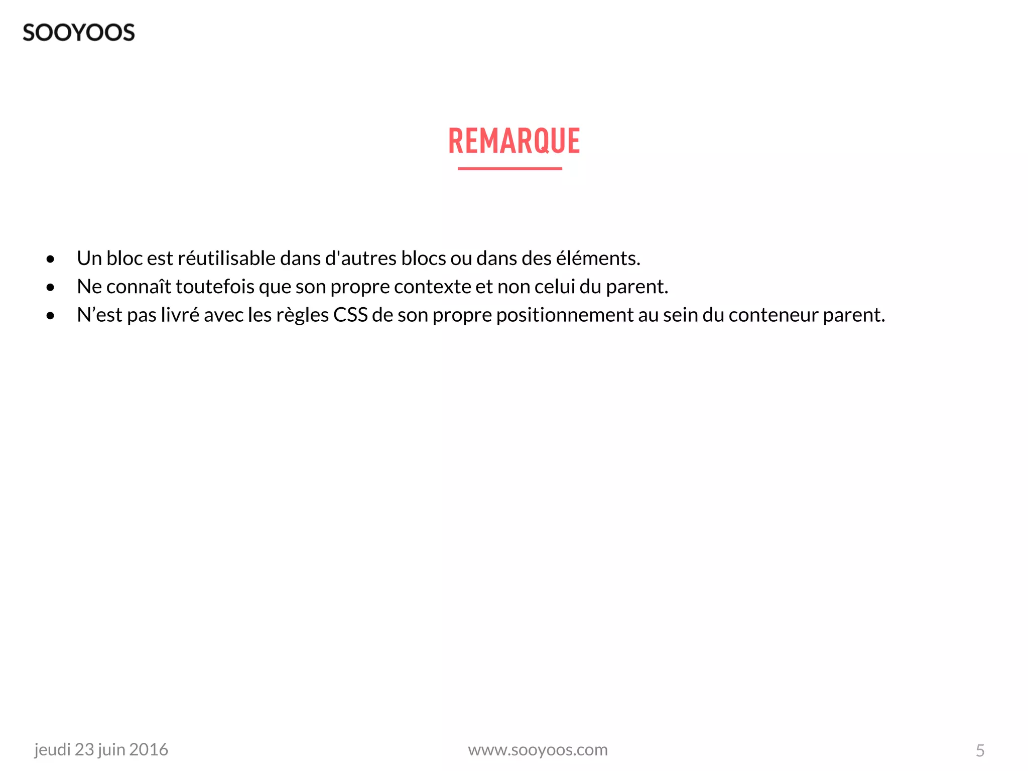 www.sooyoos.comjeudi 23 juin 2016
• Un bloc est réutilisable dans d'autres blocs ou dans des éléments.
• Ne connaît toutefois que son propre contexte et non celui du parent.
• N’est pas livré avec les règles CSS de son propre positionnement au sein du conteneur parent.
5
 