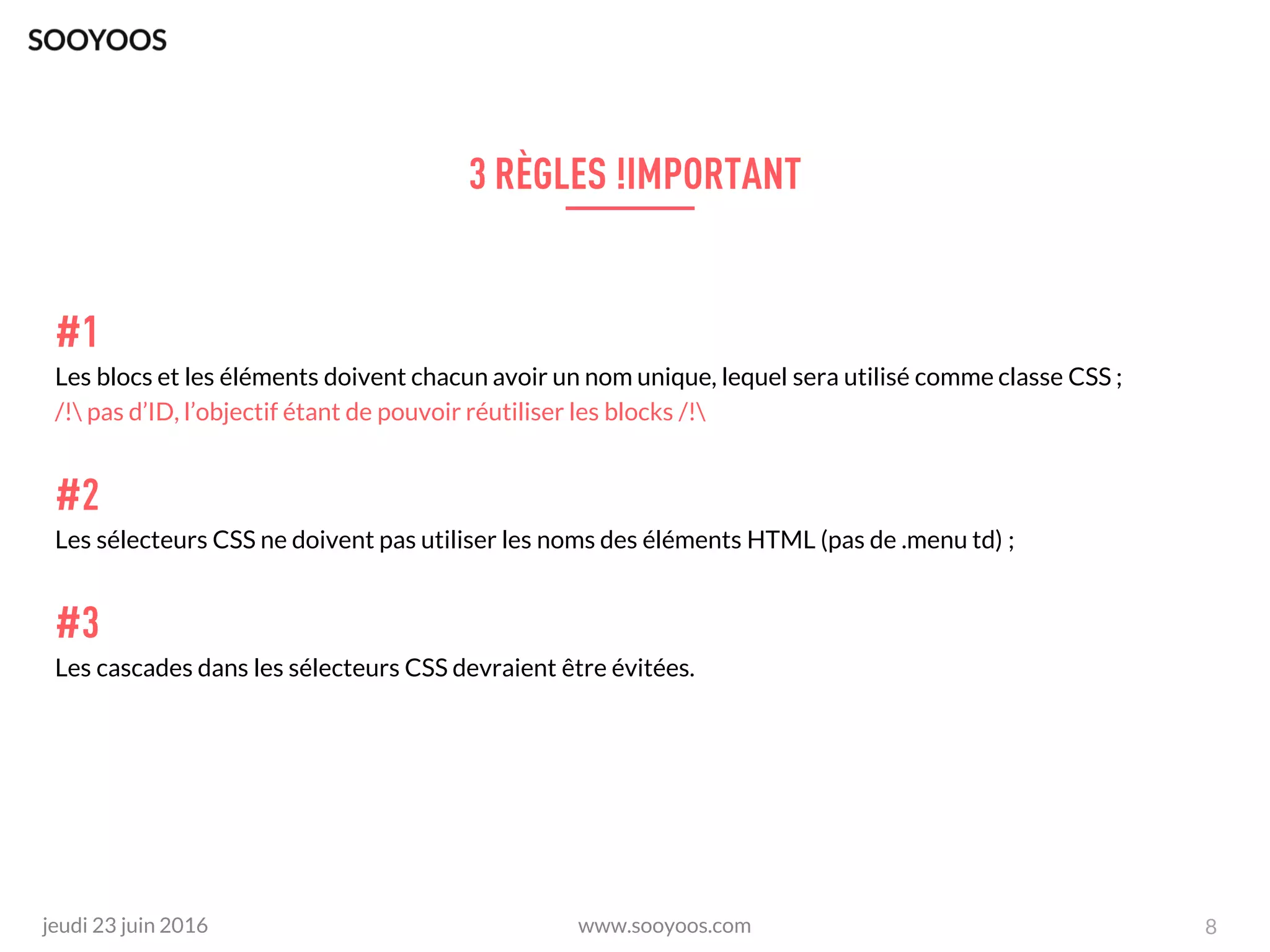 www.sooyoos.comjeudi 23 juin 2016
Les blocs et les éléments doivent chacun avoir un nom unique, lequel sera utilisé comme classe CSS ;
/! pas d’ID, l’objectif étant de pouvoir réutiliser les blocks /!
Les sélecteurs CSS ne doivent pas utiliser les noms des éléments HTML (pas de .menu td) ;
Les cascades dans les sélecteurs CSS devraient être évitées.
8
 