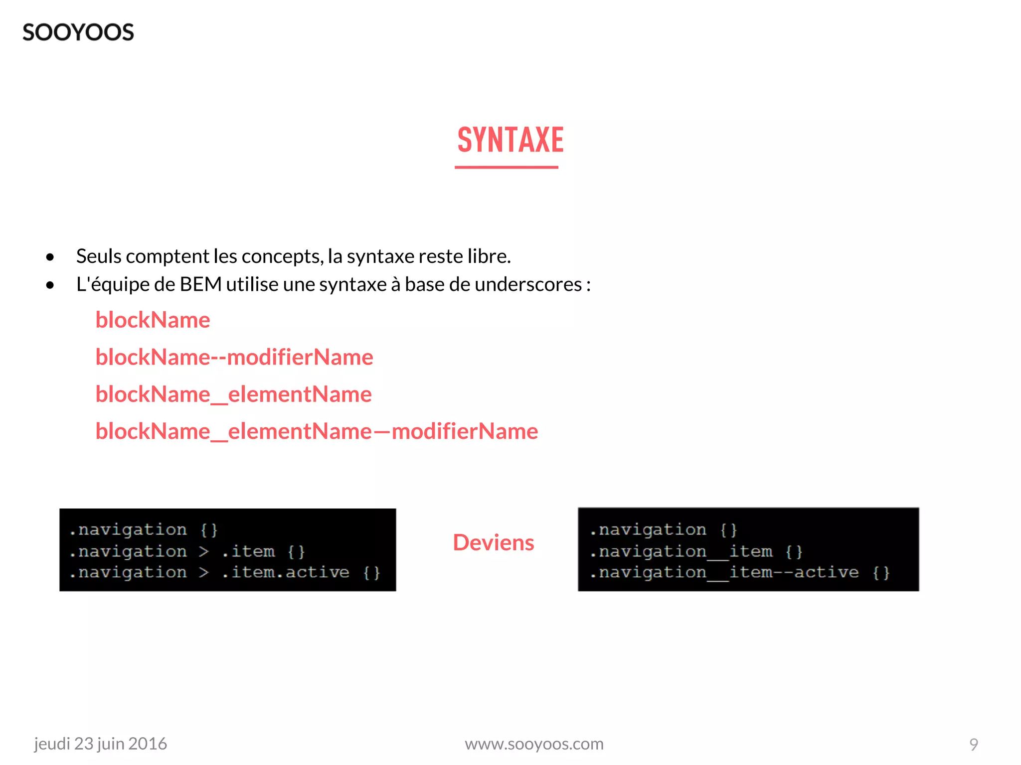 www.sooyoos.comjeudi 23 juin 2016
• Seuls comptent les concepts, la syntaxe reste libre.
• L'équipe de BEM utilise une syntaxe à base de underscores :
blockName
blockName--modifierName
blockName__elementName
blockName__elementName—modifierName
Deviens
9
 
