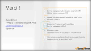 Merci !
Julien Simon
Principal Technical Evangelist, AWS
julsimon@amazon.fr
@julsimon

Lundi
•  Bonnes pratiques d'authentiﬁcation avec AWS IAM
•  Chiffrez vos données avec AWS
Mardi
•  Fireside chat avec Matthieu Bouthors et Julien Simon
•  Re:Invent update 1
Mercredi
•  Deep dive : Amazon Virtual Private Cloud
•  Bonnes pratiques anti-DDoS
Jeudi
•  Re:Invent update 2
•  Gérez les incidents de sécurité avec AWS CloudTrail
Vendredi
•  Automatisez vos audits de sécurité avec Amazon Inspector
•  Bonnes pratiques de sécurité sur AWS
 