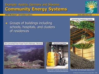 Example: Austria, Germany and Slovenia
Community Energy Systems

                                                                                                 Automatic Feedstock Handler

 • Groups of buildings including
      schools, hospitals, and clusters
      of residences


DH Converted from Fossil Fuel to Biomass, Slovenia               Wood-Fired Boiler




                                                     Photo Credit: Centrales Agrar-Rohstoff-   Photo Credit: Ken Sheinkopf/ Solstice CREST
                                                      Marketing-und Entwicklungs-Netzwerk
                                                                                                    © Minister of Natural Resources Canada 2001 – 2002.
 