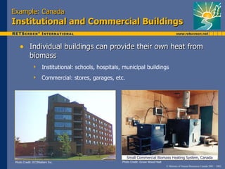 Example: Canada
Institutional and Commercial Buildings

    • Individual buildings can provide their own heat from
            biomass
                    Institutional: schools, hospitals, municipal buildings
                    Commercial: stores, garages, etc.




                                                          Small Commercial Biomass Heating System, Canada
 Photo Credit: ECOMatters Inc.                         Photo Credit: Grove Wood Heat
                                                                                       © Minister of Natural Resources Canada 2001 – 2002.
 