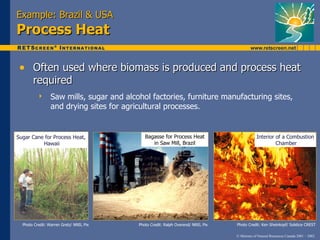 Example: Brazil & USA
Process Heat

 • Often used where biomass is produced and process heat
       required
                Saw mills, sugar and alcohol factories, furniture manufacturing sites,
                 and drying sites for agricultural processes.


Sugar Cane for Process Heat,                 Bagasse for Process Heat                         Interior of a Combustion
          Hawaii                                in Saw Mill, Brazil                                    Chamber




  Photo Credit: Warren Gretz/ NREL Pix    Photo Credit: Ralph Overend/ NREL Pix   Photo Credit: Ken Sheinkopf/ Solstice CREST

                                                                                  © Minister of Natural Resources Canada 2001 – 2002.
 
