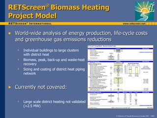 RETScreen Biomass Heating
                      ®

Project Model

• World-wide analysis of energy production, life-cycle costs
  and greenhouse gas emissions reductions
      Individual buildings to large clusters
       with district heat
      Biomass, peak, back-up and waste-heat
       recovery
      Sizing and costing of district heat piping
       network



• Currently not covered:

      Large scale district heating not validated
       (>2.5 MW)

                                                    © Minister of Natural Resources Canada 2001 – 2002.
 