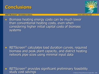 Conclusions

• Biomass heating energy costs can be much lower
  than conventional heating costs, even when
  considering higher initial capital costs of biomass
  systems




• RETScreen® calculates load duration curves, required
  biomass and peak plant capacity, and district heating
  network pipe sizes using minimal input data



• RETScreen® provides significant preliminary feasibility
  study cost savings                           © Minister of Natural Resources Canada 2001 – 2002.
 