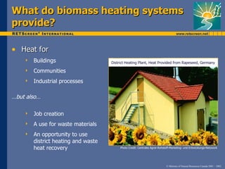 What do biomass heating systems
provide?

• Heat for
       Buildings                    District Heating Plant, Heat Provided from Rapeseed, Germany

       Communities
       Industrial processes

…but also…

       Job creation
       A use for waste materials
       An opportunity to use
        district heating and waste
        heat recovery                     Photo Credit: Centrales Agrar-Rohstoff-Marketing- und Entwicklungs-Netzwork




                                                                             © Minister of Natural Resources Canada 2001 – 2002.
 