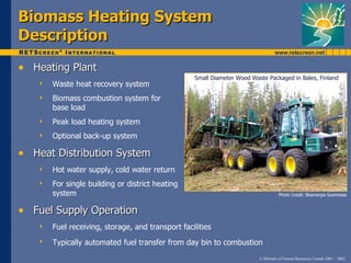 Biomass Heating System
Description
• Heating Plant
                                                  Small Diameter Wood Waste Packaged in Bales, Finland
      Waste heat recovery system
      Biomass combustion system for
       base load
      Peak load heating system
      Optional back-up system

• Heat Distribution System
      Hot water supply, cold water return
      For single building or district heating
       system                                                                       Photo Credit: Bioenergia Suomessa



• Fuel Supply Operation
      Fuel receiving, storage, and transport facilities
      Typically automated fuel transfer from day bin to combustion
                                                                         © Minister of Natural Resources Canada 2001 – 2002.
 