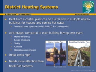 District Heating Systems

• Heat from a central plant can be distributed to multiple nearby
   buildings for heating and service hot water
       Insulated steel pipes are buried 0.6 to 0.8 m underground


• Advantages compared to each building having own plant:
       Higher efficiency
       Lower emissions
                                           District Heating Plant          District Heat Hot Water Pipes
       Safety
       Comfort
       Operating convenience

• Initial costs high
• Needs more attention than
   fossil-fuel systems                             Photo Credit: SweHeat                    Photo Credit: SweHeat


                                                                             © Minister of Natural Resources Canada 2001 – 2002.
 