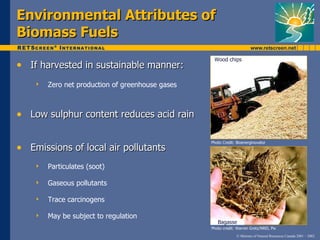 Environmental Attributes of
Biomass Fuels
                                                   Wood chips
• If harvested in sustainable manner:
       Zero net production of greenhouse gases



• Low sulphur content reduces acid rain

                                                  Photo Credit: Bioenerginovator
• Emissions of local air pollutants
       Particulates (soot)

       Gaseous pollutants

       Trace carcinogens

       May be subject to regulation
                                                     Bagasse
                                                  Photo credit: Warren Gretz/NREL Pix
                                                                © Minister of Natural Resources Canada 2001 – 2002.
 