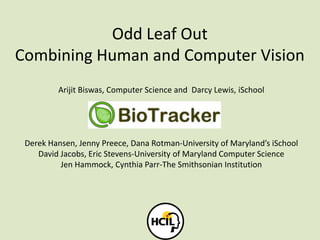 Odd Leaf Out
Combining Human and Computer Vision
Arijit Biswas, Computer Science and Darcy Lewis, iSchool
Derek Hansen, Jenny Preece, Dana Rotman-University of Maryland’s iSchool
David Jacobs, Eric Stevens-University of Maryland Computer Science
Jen Hammock, Cynthia Parr-The Smithsonian Institution
 