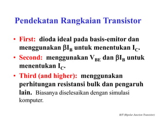 Pendekatan Rangkaian Transistor
• First: dioda ideal pada basis-emitor dan
menggunakan bIB untuk menentukan IC.
• Second: menggunakan VBE dan bIB untuk
menentukan IC.
• Third (and higher): menggunakan
perhitungan resistansi bulk dan pengaruh
lain. Biasanya diselesaikan dengan simulasi
komputer.
BJT (Bipolar Junction Transistor)
 