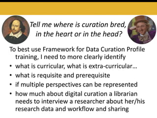 Tell me where is curation bred,
in the heart or in the head?
To best use Framework for Data Curation Profile
training, I need to more clearly identify
• what is curricular, what is extra-curricular…
• what is requisite and prerequisite
• if multiple perspectives can be represented
• how much about digital curation a librarian
needs to interview a researcher about her/his
research data and workflow and sharing
 