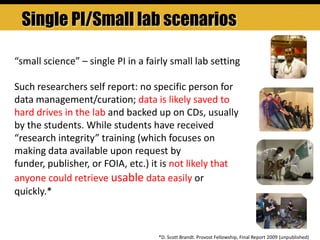 *D. Scott Brandt. Provost Fellowship, Final Report 2009 (unpublished)
“small science” – single PI in a fairly small lab setting
Such researchers self report: no specific person for
data management/curation; data is likely saved to
hard drives in the lab and backed up on CDs, usually
by the students. While students have received
“research integrity” training (which focuses on
making data available upon request by
funder, publisher, or FOIA, etc.) it is not likely that
anyone could retrieve usable data easily or
quickly.*
Single PI/Small lab scenarios
 
