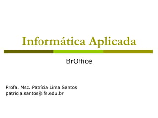 Informática Aplicada
                           BrOffice


Profa. Msc. Patrícia Lima Santos
patricia.santos@ifs.edu.br
 