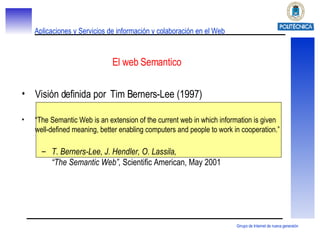 El web Semantico Visión definida por  Tim Berners-Lee (1997) “ The Semantic Web is an extension of the current web in which information is given well-defined meaning, better enabling computers and people to work in cooperation.” T. Berners-Lee, J. Hendler, O. Lassila, “The Semantic Web”,  Scientific American, May 2001 