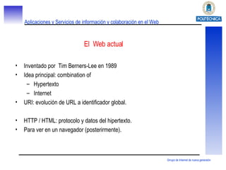 El  Web actual Inventado por  Tim Berners-Lee en 1989 Idea principal: combination of Hypertexto Internet URI: evolución de URL a identificador global. HTTP / HTML: protocolo y datos del hipertexto. Para ver en un navegador (posterirmente). 