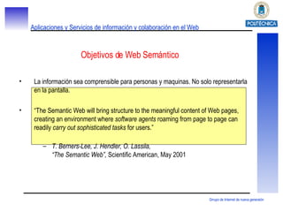Objetivos de Web Semántico La información sea comprensible para personas y maquinas. No solo representarla en la pantalla. “ The Semantic Web will bring structure to the meaningful content of Web pages, creating an environment where  software agents  roaming from page to page can readily  carry out sophisticated tasks  for users.” T. Berners-Lee, J. Hendler, O. Lassila, “The Semantic Web”,  Scientific American, May 2001 
