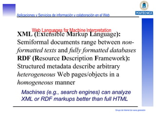 Web Languages for Machine Interpretation XML ( E x tensible  M arkup  L anguage ):  Semiformal documents range between  non-formatted texts  and  fully formatted databases RDF (R esource  D escription  F ramework ):  Structured metadata describe arbitrary  heterogeneous  Web pages/objects in a  homogeneous  manner Machines (e.g., search engines) can analyze XML or RDF markups better than full HTML 