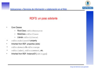 RDFS : un paso adelante Core Classes Root-Class  rdfs:Resource MetaClass  rdfs:Class Literals  rdfs:Literal rdfs:subclassOf -property Inherited from RDF: properties (slots) rdfs:domain  &  rdfs:range rdfs:label ,  rdfs:comment , etc. Inherited from RDF: InstanceOf ( rdf:type ) 