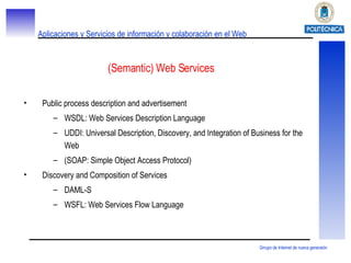 (Semantic) Web Services Public process description and advertisement WSDL: Web Services Description Language UDDI: Universal Description, Discovery, and Integration of Business for the Web (SOAP: Simple Object Access Protocol) Discovery and Composition of Services DAML-S WSFL: Web Services Flow Language 