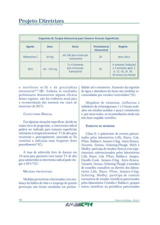 Projeto Diretrizes
Associação Médica Brasileira e Conselho Federal de Medicina
10 Câncer de Bexiga - Parte I
o interferon α-2b e da gencitabina
intravesical40,41
(B). Embora os resultados
preliminares demonstrem alguma eficácia
desses regimes, não há evidência atual para
a recomendação dos mesmos em casos de
insucesso do BCG.
CISTECTOMIA RADICAL
Em algumas situações específicas, devido ao
maior risco de progressão, a cistectomia radical
poderá ser indicada para tumores superficiais
refratários à terapia intravesical. T1 de alto grau
recorrente e, principalmente, associado ao Tis
constitui a indicação mais freqüente deste
procedimento42
(C).
A taxa de sobrevida livre de doença em
10 anos para pacientes com tumor T1 de alto
grau submetidos à cistectomia radical pode che-
gar a 92%42
(C).
MEDIDAS PREVENTIVAS
Medidas preventivas relacionadas com mu-
dança do hábito de vida e o emprego de quimio
prevenção não foram estudadas em profun-
didade até o momento. Aumento da ingestão
de água e abandono do fumo são medidas re-
comendadas por estudos controlados43
(C).
Megadose de vitaminas, isoflavona e
inibidores da ciclooxigenases 1 e 2 foram avali-
ados em estudos isolados e pouco consistentes
e, por estas razões, as recomendações ainda não
têm bom respaldo científico.
CONFLITO DE INTERESSE
Glina S: é palestrante de eventos patroci-
nados pelos laboratórios Lilly, Bayer, Gsk,
Pfizer, Baldacci, Janssen-Cilag, Astra-Zeneca,
Novartis, Serono, Schering-Plough, MAS e
Medley; participa de estudos clínicos e/ou expe-
rimentais subvencionados pelos laboratórios
Lilly, Bayer, Gsk, Pfizer, Baldacci, Amgen,
Handle-Cook, Janssen-Cilag, Astra-Zeneca,
Novartis, Serono, Schering-Plough; é membro
de conselho consultivo ou diretivo dos labora-
tórios Lilly, Bayer, Pfizer, Janssen-Cilag,
Schering, Medley; participa de comitês
normativos de estudos científicos patrocinados
pelos laboratórios Cristalia e Baldacci; prepara
textos científicos ou periódicos patrocinados
Esquemas de Terapia Intravesical para Tumores Vesicais Superficiais
Agente Dose Início Permanência Regime
intravesical
até 24h pós-ressecção
transuretral
3 a 4 semanas 6 semanas (indução)
pós-ressecção e 3 semanas após 3,
transuretral 6, 12, 18, 24, 30,
36 meses ou mensal
Mitomicina C 30 mg 2h dose única
BCG 40 - 120 mg 2h
 