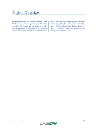 11Câncer de Bexiga - Parte I
Projeto Diretrizes
Associação Médica Brasileira e Conselho Federal de Medicina
pelos laboratórios Lilly, Pfizer e Schering. Clark
O: Recebeu reembolso por comparecimento a
simpósio; honorários por apresentação, confe-
rência, palestras, organização de atividade de
ensino, consultoria e também recebeu financi-
amento para realização de pesquisas das empre-
sas Schering-Plough, Astra-Zeneca, Novartis,
Bayer, Bristol-Mayer, Eurofarma, Janssen-
Cylag, Unimed e Sociedade Brasileira de
Urologia nos últimos 5 anos.
 