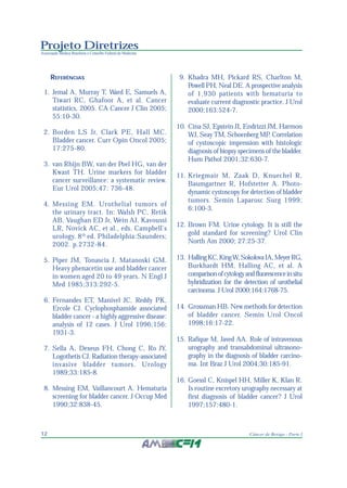 Projeto Diretrizes
Associação Médica Brasileira e Conselho Federal de Medicina
12 Câncer de Bexiga - Parte I
REFERÊNCIAS
1. Jemal A, Murray T, Ward E, Samuels A,
Tiwari RC, Ghafoor A, et al. Cancer
statistics, 2005. CA Cancer J Clin 2005;
55:10-30.
2. Borden LS Jr, Clark PE, Hall MC.
Bladder cancer. Curr Opin Oncol 2005;
17:275-80.
3. van Rhijn BW, van der Poel HG, van der
Kwast TH. Urine markers for bladder
cancer surveillance: a systematic review.
Eur Urol 2005;47: 736-48.
4. Messing EM. Urothelial tumors of
the urinary tract. In: Walsh PC, Retik
AB, Vaughan ED Jr, Wein AJ, Kavoussi
LR, Novick AC, et al., eds. Campbell’s
urology. 8th
ed. Philadelphia:Saunders;
2002. p.2732-84.
5. Piper JM, Tonascia J, Matanoski GM.
Heavy phenacetin use and bladder cancer
in women aged 20 to 49 years. N Engl J
Med 1985;313:292-5.
6. Fernandes ET, Manivel JC, Reddy PK,
Ercole CJ. Cyclophosphamide associated
bladder cancer - a highly aggressive disease:
analysis of 12 cases. J Urol 1996;156:
1931-3.
7. Sella A, Dexeus FH, Chong C, Ro JY,
Logothetis CJ. Radiation therapy-associated
invasive bladder tumors. Urology
1989;33:185-8.
8. Messing EM, Vaillancourt A. Hematuria
screening for bladder cancer. J Occup Med
1990;32:838-45.
9. Khadra MH, Pickard RS, Charlton M,
Powell PH, Neal DE. A prospective analysis
of 1,930 patients with hematuria to
evaluate current diagnostic practice. J Urol
2000;163:524-7.
10. Cina SJ, Epstein JI, Endrizzi JM, Harmon
WJ, Seay TM, Schoenberg MP. Correlation
of cystoscopic impression with histologic
diagnosis of biopsy specimens of the bladder.
Hum Pathol 2001;32:630-7.
11. Kriegmair M, Zaak D, Knuechel R,
Baumgartner R, Hofstetter A. Photo-
dynamic cystoscopy for detection of bladder
tumors. Semin Laparosc Surg 1999;
6:100-3.
12. Brown FM. Urine cytology. It is still the
gold standard for screening? Urol Clin
North Am 2000; 27:25-37.
13. HallingKC,KingW,SokolovaIA,MeyerRG,
Burkhardt HM, Halling AC, et al. A
comparisonofcytologyandfluorescenceinsitu
hybridization for the detection of urothelial
carcinoma. J Urol 2000;164:1768-75.
14. Grossman HB. New methods for detection
of bladder cancer. Semin Urol Oncol
1998;16:17-22.
15. Rafique M, Javed AA. Role of intravenous
urography and transabdominal ultrasono-
graphy in the diagnosis of bladder carcino-
ma. Int Braz J Urol 2004;30:185-91.
16. Goessl C, Knispel HH, Miller K, Klan R.
Is routine excretory urography necessary at
first diagnosis of bladder cancer? J Urol
1997;157:480-1.
 