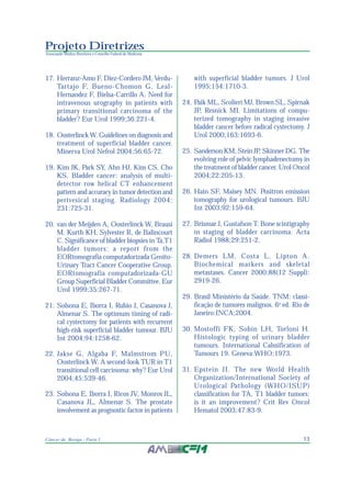 13Câncer de Bexiga - Parte I
Projeto Diretrizes
Associação Médica Brasileira e Conselho Federal de Medicina
17. Herranz-Amo F, Diez-Cordero JM, Verdu-
Tartajo F, Bueno-Chomon G, Leal-
Hernandez F, Bielsa-Carrillo A. Need for
intravenous urography in patients with
primary transitional carcinoma of the
bladder? Eur Urol 1999;36:221-4.
18. Oosterlinck W. Guidelines on diagnosis and
treatment of superficial bladder cancer.
Minerva Urol Nefrol 2004;56:65-72.
19. Kim JK, Park SY, Ahn HJ, Kim CS, Cho
KS. Bladder cancer: analysis of multi-
detector row helical CT enhancement
pattern and accuracy in tumor detection and
perivesical staging. Radiology 2004;
231:725-31.
20. van der Meijden A, Oosterlinck W, Brausi
M, Kurth KH, Sylvester R, de Balincourt
C. Significance of bladder biopsies in Ta,T1
bladder tumors: a report from the
EORtomografia computadorizada Genito-
Urinary Tract Cancer Cooperative Group.
EORtomografia computadorizada-GU
Group Superficial Bladder Committee. Eur
Urol 1999;35:267-71.
21. Solsona E, Iborra I, Rubio J, Casanova J,
Almenar S. The optimum timing of radi-
cal cystectomy for patients with recurrent
high-risk superficial bladder tumour. BJU
Int 2004;94:1258-62.
22. Jakse G, Algaba F, Malmstrom PU,
Oosterlinck W. A second-look TUR in T1
transitional cell carcinoma: why? Eur Urol
2004;45:539-46.
23. Solsona E, Iborra I, Ricos JV, Monros JL,
Casanova JL, Almenar S. The prostate
involvement as prognostic factor in patients
with superficial bladder tumors. J Urol
1995;154:1710-3.
24. Paik ML, Scolieri MJ, Brown SL, Spirnak
JP, Resnick MI. Limitations of compu-
terized tomography in staging invasive
bladder cancer before radical cystectomy. J
Urol 2000;163:1693-6.
25. Sanderson KM, Stein JP, Skinner DG. The
evolving role of pelvic lymphadenectomy in
the treatment of bladder cancer. Urol Oncol
2004;22:205-13.
26. Hain SF, Maisey MN. Positron emission
tomography for urological tumours. BJU
Int 2003;92:159-64.
27. Brismar J, Gustafson T. Bone scintigraphy
in staging of bladder carcinoma. Acta
Radiol 1988;29:251-2.
28. Demers LM, Costa L, Lipton A.
Biochemical markers and skeletal
metastases. Cancer 2000;88(12 Suppl):
2919-26.
29. Brasil Ministério da Saúde. TNM: classi-
ficação de tumores malignos. 6a
ed. Rio de
Janeiro:INCA;2004.
30. Mostoffi FK, Sobin LH, Torloni H.
Histologic typing of urinary bladder
tumours. International Calssification of
Tumours 19. Geneva:WHO;1973.
31. Epstein JI. The new World Health
Organization/International Society of
Urological Pathology (WHO/ISUP)
classification for TA, T1 bladder tumors:
is it an improvement? Crit Rev Oncol
Hematol 2003;47:83-9.
 