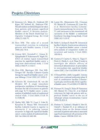 Projeto Diretrizes
Associação Médica Brasileira e Conselho Federal de Medicina
14 Câncer de Bexiga - Parte I
32. Kiemeney LA, Witjes JA, Heijbroek RP,
Koper NP, Verbeek AL, Debruyne FM.
Should random urothelial biopsies be taken
from patients with primary superficial
bladder cancer? A decision analysis.
Members of the Dutch South-East Co-
Operative Urological Group. Br J Urol
1994;73:164-71.
33. Herr HW. The value of a second
transurethral resection in evaluating
patients with bladder tumors. J Urol
1999;162:74-6.
34. Grimm MO, Steinhoff C, Simon X,
Spiegelhalder P, Ackermann R, Vogeli TA.
Effect of routine repeat transurethral
resection for superficial bladder cancer: a
long-term observational study. J Urol
2003;170(2 Pt 1):433-7.
35. Herr HW, Wartinger DD, Fair WR,
Oettgen HF. Bacillus Calmette-Guerin
therapy for superficial bladder cancer: a 10-
year followup. J Urol 1992;147:1020-3.
36. Sylvester RJ, Oosterlinck W, van der
Meijden AP. A single immediate
postoperative instillation of chemotherapy
decreases the risk of recurrence in patients
with stage Ta T1 bladder cancer: a meta-
analysis of published results of randomized
clinical trials. J Urol 2004;171(6 Pt
1):2186-90.
37. Shelley MD, Wilt TJ, Court J, Coles B,
Kynaston H, Mason MD. Intravesical
bacillus Calmette-Guerin is superior to
mitomycin C in reducing tumour
recurrence in high-risk superficial bladder
cancer: a meta-analysis of randomized trials.
BJU Int 2004;93:485-90.
38. Lamm DL, Blumenstein BA, Crissman
JD, Montie JE, Gottesman JE, Lowe BA,
et al. Maintenance bacillus Calmette-
Guerin immunotherapy for recurrent TA,
T1 and carcinoma in situ transitional cell
carcinoma of the bladder: a randomized
Southwest Oncology Group Study. J Urol
2000;163:1124-9.
39. Bohle A, Jocham D, Bock PR. Intravesical
bacillus Calmette-Guerin versus mitomycin
C for superficial bladder cancer: a formal
meta-analysis of comparative studies on
recurrence and toxicity. J Urol 2003;
169:90-5.
40. Gontero P, Casetta G, Maso G, Sogni F,
Pretti G, Zitella A, et al. Phase II study to
investigate the ablative efficacy of
intravesical administration of gemcitabine
in intermediate-risk superficial bladder
cancer (SBC). Eur Urol 2004;46:339-43.
41. O’Donnell MA, Lilli K, Leopold C. Interim
results from a national multicenter phase II
trial of combination bacillus Calmette-
Guerin plus interferon alfa-2b for superfici-
al bladder cancer. J Urol 2004;172:888-93.
42. Freeman JA, Esrig D, Stein JP, Simoneau
AR, Skinner EC, Chen SC, et al. Radical
cystectomy for high risk patients with su-
perficial bladder cancer in the era of
orthotopic urinary reconstruction. Cancer
1995;76:833-9.
43. Fleshner N, Garland J, Moadel A, Herr H,
Ostroff J, Trambert R, et al. Influence of
smoking status on the disease-related
outcomes of patients with tobacco-associated
superficial transitional cell carcinoma of the
bladder. Cancer 1999;86:2337-45.
 