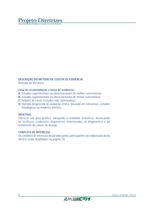 Projeto Diretrizes
Associação Médica Brasileira e Conselho Federal de Medicina
2 Câncer de Bexiga - Parte I
DESCRIÇÃO DO MÉTODO DE COLETA DE EVIDÊNCIA:
Revisão da literatura.
Grau de recomendação e força de evidência:
A: Estudos experimentais ou observacionais de melhor consistência.
B: Estudos experimentais ou observacionais de menor consistência.
C: Relatos de casos (estudos não controlados).
D: Opinião desprovida de avaliação crítica, baseada em consensos, estudos
fisiológicos ou modelos animais.
OBJETIVO:
Oferecer um guia prático, adequado à realidade brasileira, destacando
as melhores evidências disponíveis relacionadas ao diagnóstico e ao
tratamento do câncer de bexiga.
CONFLITO DE INTERESSE:
Os conflitos de interesse declarados pelos participantes da elaboração desta
diretriz estão detalhados na página 10.
 