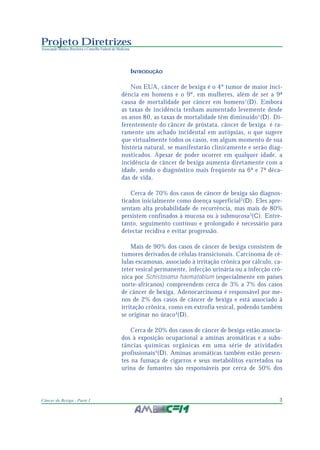 3Câncer de Bexiga - Parte I
Projeto Diretrizes
Associação Médica Brasileira e Conselho Federal de Medicina
INTRODUÇÃO
Nos EUA, câncer de bexiga é o 4º tumor de maior inci-
dência em homens e o 9º, em mulheres, além de ser a 9ª
causa de mortalidade por câncer em homens1
(D). Embora
as taxas de incidência tenham aumentado levemente desde
os anos 80, as taxas de mortalidade têm diminuído1
(D). Di-
ferentemente do câncer de próstata, câncer de bexiga é ra-
ramente um achado incidental em autópsias, o que sugere
que virtualmente todos os casos, em algum momento de sua
história natural, se manifestarão clinicamente e serão diag-
nosticados. Apesar de poder ocorrer em qualquer idade, a
incidência de câncer de bexiga aumenta diretamente com a
idade, sendo o diagnóstico mais freqüente na 6ª e 7ª déca-
das de vida.
Cerca de 70% dos casos de câncer de bexiga são diagnos-
ticados inicialmente como doença superficial2
(D). Eles apre-
sentam alta probabilidade de recorrência, mas mais de 80%
persistem confinados à mucosa ou à submucosa3
(C). Entre-
tanto, seguimento contínuo e prolongado é necessário para
detectar recidiva e evitar progressão.
Mais de 90% dos casos de câncer de bexiga consistem de
tumores derivados de células transicionais. Carcinoma de cé-
lulas escamosas, associado à irritação crônica por cálculo, ca-
teter vesical permanente, infecção urinária ou a infecção crô-
nica por Schistosoma haematobium (especialmente em países
norte-africanos) compreendem cerca de 3% a 7% dos casos
de câncer de bexiga. Adenocarcinoma é responsável por me-
nos de 2% dos casos de câncer de bexiga e está associado à
irritação crônica, como em extrofia vesical, podendo também
se originar no úraco4
(D).
Cerca de 20% dos casos de câncer de bexiga estão associa-
dos à exposição ocupacional a aminas aromáticas e a subs-
tâncias químicas orgânicas em uma série de atividades
profissionais4
(D). Aminas aromáticas também estão presen-
tes na fumaça de cigarros e seus metabólitos excretados na
urina de fumantes são responsáveis por cerca de 50% dos
 